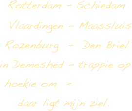      Rotterdam  -  Schiedam
    Vlaardingen  - Maassluis
    Rozenburg  -  Den Briel
   in Demeshed  -  trappie op   
   hoekie om  -  
      daar ligt mijn ziel.